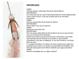 DIABO Venhais embora, enforcado! Que diz lá Garcia Moniz?  ENFORCADO Eu te direi que ele diz: que fui bem-aventurado em morrer dependurado como o tordo na buiz, e diz que os feitos que eu fiz me fazem canonizado. DIABO  Entra cá, governarás atá as portas do Inferno.  ENFORCADO Nom é essa a nau que eu governo.  DIABO Mando-te eu que aqui irás.  ENFORCADO  Oh! nom praza a Barrabás! Se Garcia Moniz diz que os que morrem como eu fiz são livres de Satanás... E disse que a Deus prouvera que fora ele o enforcado; e que fosse Deus louvado que em bo'hora eu cá nacera; e que o Senhor m'escolhera; e por bem vi beleguins. E com isto mil latins, mui lindos, feitos de cera. E, no passo derradeiro, me disse nos meus ouvidos que o lugar dos escolhidos era a forca e o Limoeiro; nem guardião do moesteiro nom tinha tão santa gente como Afonso Valente que é agora carcereiro. DIABO Dava-te consolação isso, ou algum esforço?  ENFORCADO 