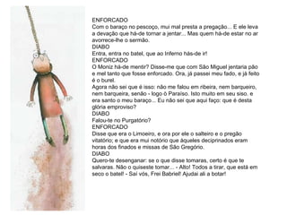 ENFORCADO Com o baraço no pescoço, mui mal presta a pregação... E ele leva a devação que há-de tornar a jentar... Mas quem há-de estar no ar avorrece-lhe o sermão. DIABO Entra, entra no batel, que ao Inferno hás-de ir!  ENFORCADO O Moniz há-de mentir? Disse-me que com São Miguel jentaria pão e mel tanto que fosse enforcado. Ora, já passei meu fado, e já feito é o burel. Agora não sei que é isso: não me falou em ribeira, nem barqueiro, nem barqueira, senão - logo ò Paraíso. Isto muito em seu siso. e era santo o meu baraço... Eu não sei que aqui faço: que é desta glória emproviso? DIABO  Falou-te no Purgatório?  ENFORCADO  Disse que era o Limoeiro, e ora por ele o salteiro e o pregão vitatório; e que era mui notório que àqueles deciprinados eram horas dos finados e missas de São Gregório. DIABO Quero-te desenganar: se o que disse tomaras, certo é que te salvaras. Não o quiseste tomar... - Alto! Todos a tirar, que está em seco o batel! - Saí vós, Frei Babriel! Ajudai ali a botar! 
