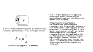 • Com os valores de resistências é possível
dimensionar melhor desde a ligações
residenciais como parques industriais ou até
mesmo redes nacionais.
Fale para os alunos que todos os
eletrodomésticos que basicamente
esquentam (salvo o microondas) funcionam a
base de resistores. Mesmo aqueles que são
destinados a outros objetivos, como a TV, o
rádio, e o computador, também apresentam
elementos resistivos, pois acabam
esquentando com o uso. Você pode ir além
nas discussões falando da resistência que o
corpo humano apresenta. Aqueles que
sofrem acidentes mais sérios com corrente
elétrica são vitimas de queimaduras devido
ao intenso aquecimento provocado pelo
efeito Joule.
A relação entre esses fatores gera o que chamamos de
resistência do material e pode ser obtida pela fórmula:
(conhecida por Segunda Lei de Ohm)
 