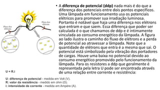 • A diferença de potencial (ddp) nada mais é do que a
diferença dos potenciais entre dois pontos específicos.
Uma lâmpada em funcionamento usa os potenciais
elétricos para promover sua irradiação luminosa.
Portanto é notável que haja uma diferença nos elétrons
que entram e que saem. Essa diferença que poder ser
calculada é o que chamamos de ddp e é intimamente
vinculada ao consumo energético da lâmpada. A figura
ao lado ilustra o caminho do fluxo de elétrons e a perda
de potencial ao atravessar a lâmpada. Note que a
quantidade de elétrons que entra é a mesma que sai. O
potencial está simbolizado pela vibração dos portadores
de cargas. Houve uma baixa no potencial devido ao
consumo energético promovido pelo funcionamento da
lâmpada. Para os resistores a ddp que geralmente é
representada pela letra U pode ser encontrada através
de uma relação entre corrente e resistência:U = R.i
U: diferença de potencial - medida em Volt (V).
R: valor da resistência - medido em ohm (Ω).
i: intensidade de corrente - medida em Ampére (A).
 