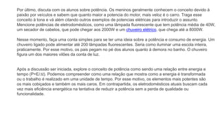 Por último, discuta com os alunos sobre potência. Os meninos geralmente conhecem o conceito devido à
paixão por veículos e sabem que quanto maior a potencia do motor, mais veloz é o carro. Traga esse
conceito à tona e vá além citando outros exemplos de potencias elétricas para introduzir o assunto.
Mencione potências de eletrodomésticos, como uma lâmpada fluorescente que tem potência média de 40W,
um secador de cabelos, que pode chegar aos 2000W e um chuveiro elétrico, que chega até a 8000W.
Nesse momento, faça uma conta simples para se ter uma ideia sobre a potência e consumo de energia. Um
chuveiro ligado pode alimentar até 200 lâmpadas fluorescentes. Seria como iluminar uma escola inteira,
praticamente. Por esse motivo, os pais pegam no pé dos alunos quanto à demora no banho. O chuveiro
figura um dos maiores vilões da conta de luz.
Após a discussão ser iniciada, explore o conceito de potência como sendo uma relação entre energia e
tempo (P=E/∆t). Podemos compreender como uma relação que mostra como a energia é transformada
ou o trabalho é realizado em uma unidade de tempo. Por esse motivo, os elementos mais potentes são
os mais cobiçados e também os mais caros. Em contrapartida, os eletrodomésticos atuais buscam cada
vez mais eficiência energética na tentativa de reduzir a potência sem a perda de qualidade ou
funcionalidade.
 