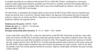 A unidade de potência no sistema internacional (SI) é o Watt (W). Porém, vestibulares e concursos
públicos estão explorando bastante questões que envolvem a unidade comercial de energia elétrica, o
quilowatt-hora (kWh). Essa notação nada mais é que uma simplificação de valores, visto que 1 kWh
corresponde a 3.600.000 J de energia.
Em São Paulo, a operadora de energia elétrica cobra cerca de R$ 0,30 por kWh mais os impostos que
variam de acordo com o consumo. Através deste dado e de algumas informações técnicas é possível
estimar o preço de um banho de 20min. Supondo um chuveiro mais modesto com 6000W de potência,
podemos calcular da seguinte forma:
Potência do Chuveiro: 6000W = 6kW
Tempo de uso: ∆t = 20min = 1/3 de hora
Valor do kWh: R$ 0,30
Energia consumida pelo chuveiro: E = P. ∆t = 6kW . 1/3h = 2kWh
Como cada kWh custa R$ 0,30, o valor de cada banho custa R$ 0,60. Somando os tributos, esse valor
pode ser próximo de R$ 0,80. A principio pode até parecer barato, mas basta multiplicar esse valor pelo
número de vezes que esse fato se repete ao longo do mês. Para aqueles que tomam apenas um banho
por dia, o gasto gira em torno de R$ 24,oo. O preço assusta quando esse costume se faz duas vezes por
dia (R$ 48,00). Agora basta multiplicar isso pelo número de pessoas da casa e pronto, você vai ter ideia
do pesado custo nas contas apenas devido ao chuveiro. Agora a reclamação constante dos pais começa
a fazer sentido.
 