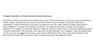 5ª etapa: Na prática - O custo mensal de uma conta de luz
Proponha aos alunos que façam uma estimativa do custo mensal da conta de luz de suas casas preenchendo a
tabela a seguir. As potências dos diversos dispositivos elétricos são fornecidas, basta eles colocarem a
quantidade e o tempo estimado de uso diário em cada uma de suas casas. Depois de cada valor colocado,
basta multiplicar os valores da quantidade, do tempo e da potência para obter a energia consumida por
dispositivo. Em seguida, de posse de todos os valores de cada item, basta somar as energias obtidas para obter
o consumo total diário. Para se obter o valor da conta mensal estimada, é só multiplicar o valor da energia total
por 30, por conta dos dias do mês, depois pelo custo de R$ 0,30 por kWh. Para tornar mais realista a conta,
soma-se 25% como forma de tributos. Veja o exemplo logo abaixo da tabela em branco.
 