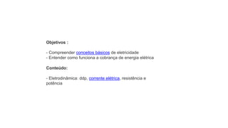 Objetivos :
- Compreender conceitos básicos de eletricidade
- Entender como funciona a cobrança de energia elétrica
Conteúdo:
- Eletrodinâmica: ddp, corrente elétrica, resistência e
potência
 