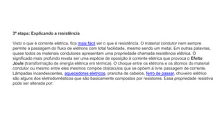 3ª etapa: Explicando a resistência
Visto o que é corrente elétrica, fica mais fácil ver o que é resistência. O material condutor nem sempre
permite a passagem do fluxo de elétrons com total facilidade, mesmo sendo um metal. Em outras palavras,
quase todos os materiais condutores apresentam uma propriedade chamada resistência elétrica. O
significado mais profundo revela ser uma espécie de oposição à corrente elétrica que provoca o Efeito
Joule (transformação de energia elétrica em térmica). O choque entre os elétrons e os átomos do material
condutor ou mesmo entre eles mesmos compõe obstáculos que se opõem à livre passagem de corrente.
Lâmpadas incandescentes, aquecedores elétricos, prancha de cabelos, ferro de passar, chuveiro elétrico
são alguns dos eletrodomésticos que são basicamente compostos por resistores. Essa propriedade resistiva
pode ser alterada por:
 
