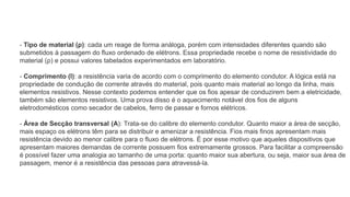 - Tipo de material (ρ): cada um reage de forma análoga, porém com intensidades diferentes quando são
submetidos à passagem do fluxo ordenado de elétrons. Essa propriedade recebe o nome de resistividade do
material (ρ) e possui valores tabelados experimentados em laboratório.
- Comprimento (l): a resistência varia de acordo com o comprimento do elemento condutor. A lógica está na
propriedade de condução de corrente através do material, pois quanto mais material ao longo da linha, mais
elementos resistivos. Nesse contexto podemos entender que os fios apesar de conduzirem bem a eletricidade,
também são elementos resistivos. Uma prova disso é o aquecimento notável dos fios de alguns
eletrodomésticos como secador de cabelos, ferro de passar e fornos elétricos.
- Área de Secção transversal (A): Trata-se do calibre do elemento condutor. Quanto maior a área de secção,
mais espaço os elétrons têm para se distribuir e amenizar a resistência. Fios mais finos apresentam mais
resistência devido ao menor calibre para o fluxo de elétrons. É por esse motivo que aqueles dispositivos que
apresentam maiores demandas de corrente possuem fios extremamente grossos. Para facilitar a compreensão
é possível fazer uma analogia ao tamanho de uma porta: quanto maior sua abertura, ou seja, maior sua área de
passagem, menor é a resistência das pessoas para atravessá-la.
 