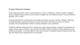 4ª etapa: Potencial e voltagem
Visto a diferença entre o que é corrente elétrica e o que é resistência, veremos, sobre a voltagem.
Qual a voltagem de uma pilha comum? Qual a voltagem de uma bateria de carro? O que realmente
significa 110V e 220V?
Esse questionamento vai direcionar a discussão do próximo assunto. Tensão, voltagem, diferença
de potencial (ddp), queda de potencial ou queda de tensão são sinônimos para um mesmo
conceito. Para compreendê-lo melhor é preciso entender o que é potencial.
Podemos entender potencial como a energia que cada carga consegue carregar. Os portadores de
cargas, nesse caso os elétrons, são capazes de realizar trabalho devido à energia atrelada ao seu
estado de excitação. A corrente elétrica nada mais é do que o transporte dessa energia que faz com
que ela chegue até o equipamento a ser acionado.
 