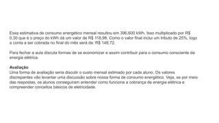 Essa estimativa de consumo energético mensal resultou em 396,600 kWh. Isso multiplicado por R$
0,30 que é o preço do kWh dá um valor de R$ 118,98. Como o valor final inclui um tributo de 25%, logo
a conta a ser cobrada no final do mês será de: R$ 148,72.
Para fechar a aula discuta formas de se economizar e assim contribuir para o consumo consciente da
energia elétrica.
Avaliação
Uma forma de avaliação seria discutir o custo mensal estimado por cada aluno. Os valores
discrepantes vão levantar uma discussão sobre nossa forma de consumo energético. Veja, se por meio
das respostas, os alunos conseguiram entender como funciona a cobrança de energia elétrica e
compreender conceitos básicos de eletricidade.
 