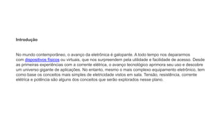 Introdução
No mundo contemporâneo, o avanço da eletrônica é galopante. A todo tempo nos depararmos
com dispositivos físicos ou virtuais, que nos surpreendem pela utilidade e facilidade de acesso. Desde
as primeiras experiências com a corrente elétrica, o avanço tecnológico aprimora seu uso e descobre
um universo gigante de aplicações. No entanto, mesmo o mais complexo equipamento eletrônico, tem
como base os conceitos mais simples de eletricidade vistos em sala. Tensão, resistência, corrente
elétrica e potência são alguns dos conceitos que serão explorados nesse plano.
 