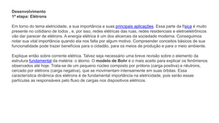 Desenvolvimento
1ª etapa: Elétrons
Em torno do tema eletricidade, a sua importância e suas principais aplicações. Essa parte da física é muito
presente no cotidiano de todos , e, por isso, redes elétricas das ruas, redes residenciais e eletroeletrônicos
vão dar parecer de elétrons. A energia elétrica é um dos alicerces da sociedade moderna. Conseguimos
notar sua vital importância quando ela nos falta por algum motivo. Compreender conceitos básicos de sua
funcionalidade pode trazer benefícios para o cidadão, para os meios de produção e para o meio ambiente.
Explique então sobre corrente elétrica. Talvez seja necessário uma breve revisão sobre o elemento da
estrutura fundamental da matéria: o átomo. O modelo de Bohr é o mais aceito para explicar os fenômenos
observados até hoje. Trata-se de um pequeno núcleo composto por prótons (carga positiva) e nêutrons,
cercado por elétrons (carga negativa), que se movimentam intensamente em suas órbitas. Essa
característica dinâmica dos elétrons é de fundamental importância na eletricidade, pois serão essas
partículas as responsáveis pelo fluxo de cargas nos dispositivos elétricos.
 