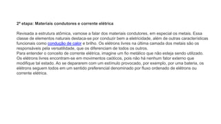 2ª etapa: Materiais condutores e corrente elétrica
Revisada a estrutura atômica, vamose a falar dos materiais condutores, em especial os metais. Essa
classe de elementos naturais destaca-se por conduzir bem a eletricidade, além de outras características
funcionais como condução de calor e brilho. Os elétrons livres na última camada dos metais são os
responsáveis pela versatilidade, que os diferenciam de todos os outros.
Para entender o conceito de corrente elétrica, imagine um fio metálico que não esteja sendo utilizado.
Os elétrons livres encontram-se em movimentos caóticos, pois não há nenhum fator externo que
modifique tal estado. Ao se depararem com um estímulo provocado, por exemplo, por uma bateria, os
elétrons seguem todos em um sentido preferencial denominado por fluxo ordenado de elétrons ou
corrente elétrica.
 