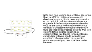 • Note que, no esquema apresentado, apesar do
fluxo de elétrons estar com movimento
direcionado para a direita, a corrente elétrica
é, por definição, adotada no sentido para a
esquerda. Parece um tanto quanto estranho
você ter um conceito chamado de corrente
elétrica ser adotado no sentido contrário ao
fluxo ordenado dos próprios elétrons. Mas isso
é assim definido porque quando as
experimentações e teorias fundamentais da
eletricidade estavam sendo formadas, os
estudiosos não conheciam os elementos
portadores de cargas, nem a existência dos
elétrons.
 
