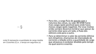 • Para eles, a carga fluía de acordo com a
natureza das coisas, ou seja, de onde havia
mais cargas (polo positivo) para onde havia
menos cargas (polo negativo). Por esse motivo
então sempre devemos lembrar que apesar da
corrente estar para um lado, o fluxo dos
elétrons está para o outro.
• Para se determinar o valor da corrente elétrica
(em Ampéres), chamamos de intensidade de
corrente a relação entre a quantidade de carga
que atravessa o condutor dividido pelo tempo
no qual ocorre o evento:
onde Q representa a quantidade de carga medida
em Coulombs (C) e , o tempo em segundos (s)
 