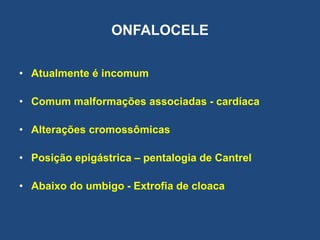 ONFALOCELE
• Atualmente é incomum
• Comum malformações associadas - cardíaca
• Alterações cromossômicas
• Posição epigástrica – pentalogia de Cantrel
• Abaixo do umbigo - Extrofia de cloaca
 