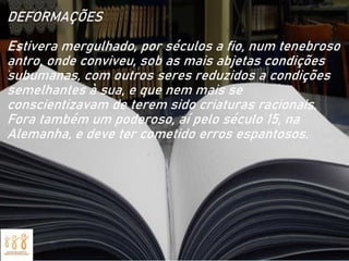 DEFORMAÇÕES
Estivera mergulhado, por séculos a fio, num tenebroso
antro, onde conviveu, sob as mais abjetas condições
subumanas, com outros seres reduzidos a condições
semelhantes à sua, e que nem mais se
conscientizavam de terem sido criaturas racionais.
Fora também um poderoso, aí pelo século 15, na
Alemanha, e deve ter cometido erros espantosos.
 