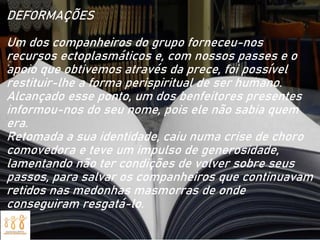 DEFORMAÇÕES
Um dos companheiros do grupo forneceu-nos
recursos ectoplasmáticos e, com nossos passes e o
apoio que obtivemos através da prece, foi possível
restituir-lhe a forma perispiritual de ser humano.
Alcançado esse ponto, um dos benfeitores presentes
informou-nos do seu nome, pois ele não sabia quem
era.
Retomada a sua identidade, caiu numa crise de choro
comovedora e teve um impulso de generosidade,
lamentando não ter condições de volver sobre seus
passos, para salvar os companheiros que continuavam
retidos nas medonhas masmorras de onde
conseguiram resgatá-lo.
 