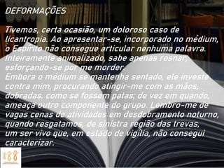 DEFORMAÇÕES
Tivemos, certa ocasião, um doloroso caso de
licantropia. Ao apresentar-se, incorporado no médium,
o Espírito não consegue articular nenhuma palavra.
Inteiramente animalizado, sabe apenas rosnar,
esforçando-se por me morder.
Embora o médium se mantenha sentado, ele investe
contra mim, procurando atingir-me com as mãos,
dobradas, como se fossem patas; de vez em quando,
ameaça outro componente do grupo. Lembro-me de
vagas cenas de atividades em desdobramento noturno,
quando resgatamos, de sinistra região das trevas,
um ser vivo que, em estado de vigília, não consegui
caracterizar.
 