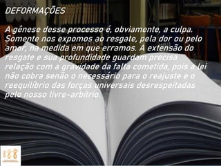 DEFORMAÇÕES
A gênese desse processo é, obviamente, a culpa.
Somente nos expomos ao resgate, pela dor ou pelo
amor, na medida em que erramos. A extensão do
resgate e sua profundidade guardam precisa
relação com a gravidade da falta cometida, pois a lei
não cobra senão o necessário para o reajuste e o
reequilíbrio das forças universais desrespeitadas
pelo nosso livre-arbítrio.
 