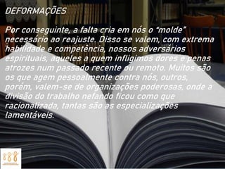 DEFORMAÇÕES
Por conseguinte, a falta cria em nós o “molde”
necessário ao reajuste. Disso se valem, com extrema
habilidade e competência, nossos adversários
espirituais, aqueles a quem infligimos dores e penas
atrozes num passado recente ou remoto. Muitos são
os que agem pessoalmente contra nós, outros,
porém, valem-se de organizações poderosas, onde a
divisão do trabalho nefando ficou como que
racionalizada, tantas são as especializações
lamentáveis.
 