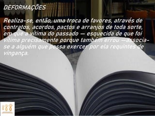 DEFORMAÇÕES
Realiza-se, então, uma troca de favores, através de
contratos, acordos, pactos e arranjos de toda sorte,
em que a vítima do passado — esquecida de que foi
vítima precisamente porque também errou —associa-
se a alguém que possa exercer por ela requintes de
vingança.
 