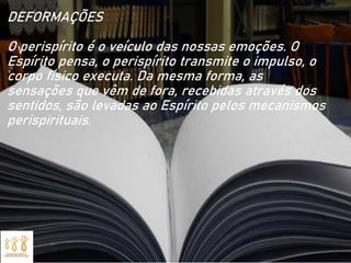 DEFORMAÇÕES
O perispírito é o veículo das nossas emoções. O
Espírito pensa, o perispírito transmite o impulso, o
corpo físico executa. Da mesma forma, as
sensações que vêm de fora, recebidas através dos
sentidos, são levadas ao Espírito pelos mecanismos
perispirituais.
 