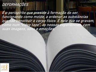 DEFORMAÇÕES
É o perispírito que preside à formação do ser,
funcionando como molde, a ordenar as substâncias
que vão constituir o corpo físico. É nele que se gravam,
como num “vídeo tape”, as nossas experiências, com
suas imagens, sons e emoções.
 