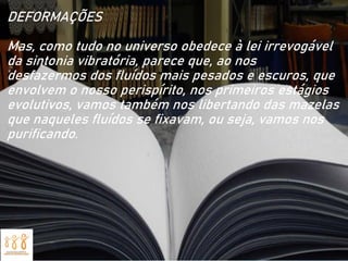 DEFORMAÇÕES
Mas, como tudo no universo obedece à lei irrevogável
da sintonia vibratória, parece que, ao nos
desfazermos dos fluídos mais pesados e escuros, que
envolvem o nosso perispírito, nos primeiros estágios
evolutivos, vamos também nos libertando das mazelas
que naqueles fluídos se fixavam, ou seja, vamos nos
purificando.
 