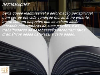 DEFORMAÇÕES
Seria quase inadmissível a deformação perispiritual
num ser de elevada condição moral. É, no entanto,
muito comum naqueles que se acham ainda
tateando nas sombras de suas paixões, e os
trabalhadores da desobsessão encontram fatos
dramáticos dessa natureza, a cada passo.
 