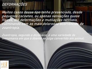 DEFORMAÇÕES
Muitos casos desse tipo tenho presenciado, desde
pequenos cacoetes, ou apenas sensações quase
físicas, até deformações e mutilações terríveis,
culminando com as mais dolorosas ocorrências de
zoantropia.
Zoantropia, segundo o dicionário, é uma variedade de
monomania em que o doente se julga convertido em animal.
 