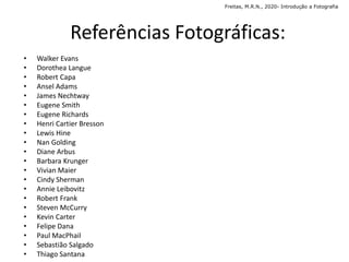 • Walker Evans
• Dorothea Langue
• Robert Capa
• Ansel Adams
• James Nechtway
• Eugene Smith
• Eugene Richards
• Henri Cartier Bresson
• Lewis Hine
• Nan Golding
• Diane Arbus
• Barbara Krunger
• Vivian Maier
• Cindy Sherman
• Annie Leibovitz
• Robert Frank
• Steven McCurry
• Kevin Carter
• Felipe Dana
• Paul MacPhail
• Sebastião Salgado
• Thiago Santana
Referências Fotográficas:
Freitas, M.R.N., 2020- Introdução a Fotografia
 