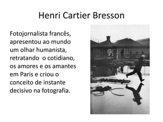 Henri Cartier Bresson
Fotojornalista francês,
apresentou ao mundo
um olhar humanista,
retratando o cotidiano,
os amores e os amantes
em Paris e criou o
conceito de instante
decisivo na fotografia.
 