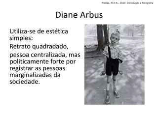 Utiliza-se de estética
simples:
Retrato quadradado,
pessoa centralizada, mas
politicamente forte por
registrar as pessoas
marginalizadas da
sociedade.
Diane Arbus
Freitas, M.R.N., 2020- Introdução a Fotografia
 