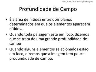 Profundidade de Campo
• É a área de nitidez entre dois planos
determinados em que os elementos aparecem
nítidos.
• Quando toda paisagem está em foco, dizemos
que se trata de uma grande profundidade de
campo
• Quando alguns elementos selecionados estão
em foco, dizemos que a imagem tem pouca
produndidade de campo.
Freitas, M.R.N., 2020- Introdução a Fotografia
 