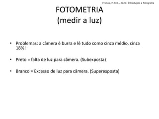 FOTOMETRIA
(medir a luz)
• Problemas: a câmera é burra e lê tudo como cinza médio, cinza
18%!
• Preto = falta de luz para câmera. (Subexposta)
• Branco = Excesso de luz para câmera. (Superexposta)
Freitas, M.R.N., 2020- Introdução a Fotografia
 