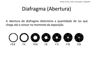 Diafragma (Abertura)
A abertura do diafragma determina a quantidade de luz que
chega até o sensor no momento da exposição.
Freitas, M.R.N., 2020- Introdução a Fotografia
 