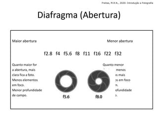Maior abertura Menor abertura
f2.8 f4 f5.6 f8 f11 f16 f22 f32
Quanto maior for Quanto menor
a abertura, mais abertura, menos
clara fica a foto. luz, temos mais
Menos elementos elementos em foco
em foco. na imagem.
Menor profundidade Mais profundidade
de campo. de campo.
Diafragma (Abertura)
Freitas, M.R.N., 2020- Introdução a Fotografia
 