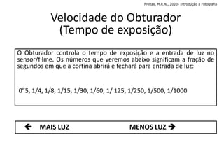 Velocidade do Obturador
(Tempo de exposição)
O Obturador controla o tempo de exposição e a entrada de luz no
sensor/filme. Os números que veremos abaixo significam a fração de
segundos em que a cortina abrirá e fechará para entrada de luz:
0”5, 1/4, 1/8, 1/15, 1/30, 1/60, 1/ 125, 1/250, 1/500, 1/1000
 MAIS LUZ MENOS LUZ 
Freitas, M.R.N., 2020- Introdução a Fotografia
 