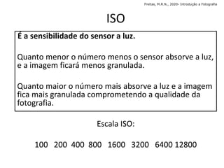 ISO
É a sensibilidade do sensor a luz.
Quanto menor o número menos o sensor absorve a luz,
e a imagem ficará menos granulada.
Quanto maior o número mais absorve a luz e a imagem
fica mais granulada comprometendo a qualidade da
fotografia.
Escala ISO:
100 200 400 800 1600 3200 6400 12800
Freitas, M.R.N., 2020- Introdução a Fotografia
 