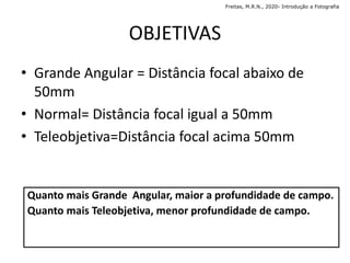 OBJETIVAS
• Grande Angular = Distância focal abaixo de
50mm
• Normal= Distância focal igual a 50mm
• Teleobjetiva=Distância focal acima 50mm
Quanto mais Grande Angular, maior a profundidade de campo.
Quanto mais Teleobjetiva, menor profundidade de campo.
Freitas, M.R.N., 2020- Introdução a Fotografia
 