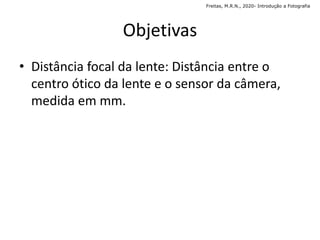 Objetivas
• Distância focal da lente: Distância entre o
centro ótico da lente e o sensor da câmera,
medida em mm.
Freitas, M.R.N., 2020- Introdução a Fotografia
 