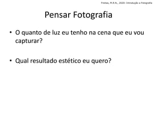 Pensar Fotografia
• O quanto de luz eu tenho na cena que eu vou
capturar?
• Qual resultado estético eu quero?
Freitas, M.R.N., 2020- Introdução a Fotografia
 