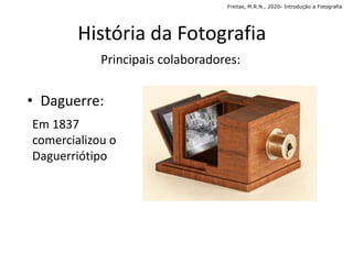 • Daguerre:
Em 1837
comercializou o
Daguerriótipo
História da Fotografia
Principais colaboradores:
Freitas, M.R.N., 2020- Introdução a Fotografia
 