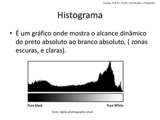 Histograma
• É um gráfico onde mostra o alcance dinâmico
do preto absoluto ao branco absoluto, ( zonas
escuras, e claras).
Freitas, M.R.N., 2020- Introdução a Fotografia
Fonte: digital-phothography-school
 