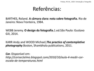 Referências:
BARTHES, Roland. A câmara clara: nota sobre fotografia. Rio de
Janeiro: Nova Fronteira, 1984.
WEBB Jeremy. O design da fotografia.1.ed.São Paulo: Gustavo
Gili, 2014.
KARR Andy and WOOD Michael,The practice of contemplative
photography.Boston, Shambhala publications, 2011.
Cor. Disponível em:
http://corisectelmo.blogspot.com/2010/10/aula-4-medir-cor-
escala-de-temperaturas.html
Freitas, M.R.N., 2020- Introdução a Fotografia
 