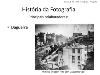 História da Fotografia
Principais colaboradores:
• Daguerre
Primeira imagem feita com Daguerreótipo
Freitas, M.R.N., 2020- Introdução a Fotografia
 