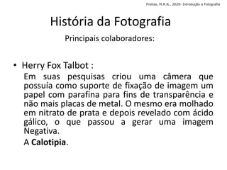 • Herry Fox Talbot :
História da Fotografia
Principais colaboradores:
Em suas pesquisas criou uma câmera que
possuía como suporte de fixação de imagem um
papel com parafina para fins de transparência e
não mais placas de metal. O mesmo era molhado
em nitrato de prata e depois revelado com ácido
gálico, o que passou a gerar uma imagem
Negativa.
A Calotipia.
Freitas, M.R.N., 2020- Introdução a Fotografia
 