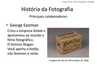 História da Fotografia
Imagem do rolo de filme Kodac de 1988
• George Eastman
Criou a empresa Kodak e
apresentou ao mundo o
filme fotográfico.
O famoso Slogan:
Você aperta o botão,
nós fazemos o resto.
Principais colaboradores:
Freitas, M.R.N., 2020- Introdução a Fotografia
 