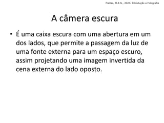 • É uma caixa escura com uma abertura em um
dos lados, que permite a passagem da luz de
uma fonte externa para um espaço escuro,
assim projetando uma imagem invertida da
cena externa do lado oposto.
A câmera escura
Freitas, M.R.N., 2020- Introdução a Fotografia
 