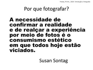 Por que fotografar?
A necessidade de
confirmar a realidade
e de realçar a experiência
por meio de fotos é o
consumismo estético
em que todos hoje estão
viciados.
Susan Sontag
Freitas, M.R.N., 2020- Introdução a Fotografia
 