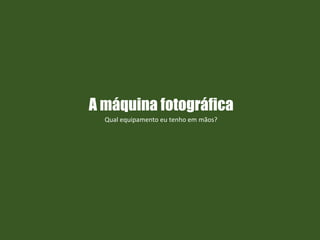 A máquina fotográfica
Qual equipamento eu tenho em mãos?
 